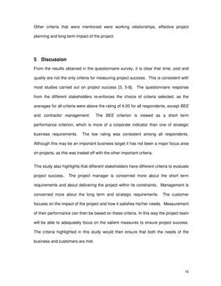 16
Other criteria that were mentioned were working relationships, effective project
planning and long term impact of the project.
5 Discussion
From the results obtained in the questionnaire survey, it is clear that time, cost and
quality are not the only criteria for measuring project success. This is consistent with
most studies carried out on project success [3, 5-8]. The questionnaire response
from the different stakeholders re-enforces the choice of criteria selected, as the
averages for all criteria were above the rating of 4.00 for all respondents, except BEE
and contractor management. The BEE criterion is viewed as a short term
performance criterion, which is more of a corporate indicator than one of strategic
business requirements. The low rating was consistent among all respondents.
Although this may be an important business target it has not been a major focus area
on projects, as this was traded off with the other important criteria.
This study also highlights that different stakeholders have different criteria to evaluate
project success. The project manager is concerned more about the short term
requirements and about delivering the project within its constraints. Management is
concerned more about the long term and strategic requirements. The customer
focuses on the impact of the project and how it satisfies his/her needs. Measurement
of their performance can then be based on these criteria. In this way the project team
will be able to adequately focus on the salient measures to ensure project success.
The criteria highlighted in this study would then ensure that both the needs of the
business and customers are met.
 
