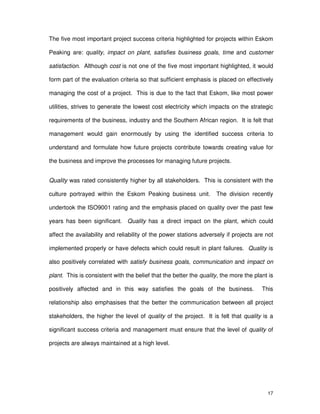 17
The five most important project success criteria highlighted for projects within Eskom
Peaking are: quality, impact on plant, satisfies business goals, time and customer
satisfaction. Although cost is not one of the five most important highlighted, it would
form part of the evaluation criteria so that sufficient emphasis is placed on effectively
managing the cost of a project. This is due to the fact that Eskom, like most power
utilities, strives to generate the lowest cost electricity which impacts on the strategic
requirements of the business, industry and the Southern African region. It is felt that
management would gain enormously by using the identified success criteria to
understand and formulate how future projects contribute towards creating value for
the business and improve the processes for managing future projects.
Quality was rated consistently higher by all stakeholders. This is consistent with the
culture portrayed within the Eskom Peaking business unit. The division recently
undertook the ISO9001 rating and the emphasis placed on quality over the past few
years has been significant. Quality has a direct impact on the plant, which could
affect the availability and reliability of the power stations adversely if projects are not
implemented properly or have defects which could result in plant failures. Quality is
also positively correlated with satisfy business goals, communication and impact on
plant. This is consistent with the belief that the better the quality, the more the plant is
positively affected and in this way satisfies the goals of the business. This
relationship also emphasises that the better the communication between all project
stakeholders, the higher the level of quality of the project. It is felt that quality is a
significant success criteria and management must ensure that the level of quality of
projects are always maintained at a high level.
 