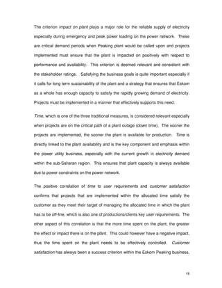 18
The criterion impact on plant plays a major role for the reliable supply of electricity
especially during emergency and peak power loading on the power network. These
are critical demand periods when Peaking plant would be called upon and projects
implemented must ensure that the plant is impacted on positively with respect to
performance and availability. This criterion is deemed relevant and consistent with
the stakeholder ratings. Satisfying the business goals is quite important especially if
it calls for long term sustainability of the plant and a strategy that ensures that Eskom
as a whole has enough capacity to satisfy the rapidly growing demand of electricity.
Projects must be implemented in a manner that effectively supports this need.
Time, which is one of the three traditional measures, is considered relevant especially
when projects are on the critical path of a plant outage (down time). The sooner the
projects are implemented, the sooner the plant is available for production. Time is
directly linked to the plant availability and is the key component and emphasis within
the power utility business, especially with the current growth in electricity demand
within the sub-Saharan region. This ensures that plant capacity is always available
due to power constraints on the power network.
The positive correlation of time to user requirements and customer satisfaction
confirms that projects that are implemented within the allocated time satisfy the
customer as they meet their target of managing the allocated time in which the plant
has to be off-line, which is also one of productions/clients key user requirements. The
other aspect of this correlation is that the more time spent on the plant, the greater
the effect or impact there is on the plant. This could however have a negative impact,
thus the time spent on the plant needs to be effectively controlled. Customer
satisfaction has always been a success criterion within the Eskom Peaking business,
 