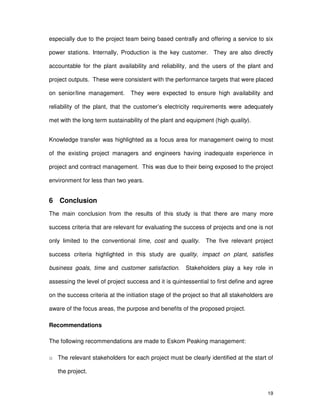 19
especially due to the project team being based centrally and offering a service to six
power stations. Internally, Production is the key customer. They are also directly
accountable for the plant availability and reliability, and the users of the plant and
project outputs. These were consistent with the performance targets that were placed
on senior/line management. They were expected to ensure high availability and
reliability of the plant, that the customer’s electricity requirements were adequately
met with the long term sustainability of the plant and equipment (high quality).
Knowledge transfer was highlighted as a focus area for management owing to most
of the existing project managers and engineers having inadequate experience in
project and contract management. This was due to their being exposed to the project
environment for less than two years.
6 Conclusion
The main conclusion from the results of this study is that there are many more
success criteria that are relevant for evaluating the success of projects and one is not
only limited to the conventional time, cost and quality. The five relevant project
success criteria highlighted in this study are quality, impact on plant, satisfies
business goals, time and customer satisfaction. Stakeholders play a key role in
assessing the level of project success and it is quintessential to first define and agree
on the success criteria at the initiation stage of the project so that all stakeholders are
aware of the focus areas, the purpose and benefits of the proposed project.
Recommendations
The following recommendations are made to Eskom Peaking management:
o The relevant stakeholders for each project must be clearly identified at the start of
the project.
 