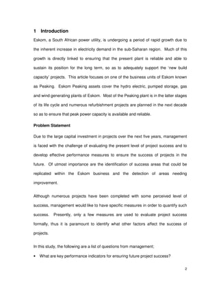 2
1 Introduction
Eskom, a South African power utility, is undergoing a period of rapid growth due to
the inherent increase in electricity demand in the sub-Saharan region. Much of this
growth is directly linked to ensuring that the present plant is reliable and able to
sustain its position for the long term, so as to adequately support the ‘new build
capacity’ projects. This article focuses on one of the business units of Eskom known
as Peaking. Eskom Peaking assets cover the hydro electric, pumped storage, gas
and wind generating plants of Eskom. Most of the Peaking plant is in the latter stages
of its life cycle and numerous refurbishment projects are planned in the next decade
so as to ensure that peak power capacity is available and reliable.
Problem Statement
Due to the large capital investment in projects over the next five years, management
is faced with the challenge of evaluating the present level of project success and to
develop effective performance measures to ensure the success of projects in the
future. Of utmost importance are the identification of success areas that could be
replicated within the Eskom business and the detection of areas needing
improvement.
Although numerous projects have been completed with some perceived level of
success, management would like to have specific measures in order to quantify such
success. Presently, only a few measures are used to evaluate project success
formally, thus it is paramount to identify what other factors affect the success of
projects.
In this study, the following are a list of questions from management;
• What are key performance indicators for ensuring future project success?
 