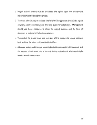 20
o Project success criteria must be discussed and agreed upon with the relevant
stakeholders at the start of the project.
o The most relevant project success criteria for Peaking projects are quality, impact
on plant, satisfy business goals, time and customer satisfaction. Management
should use these measures to glean the project success and the level of
alignment of projects to the business strategy.
o The cost of the project must also form part of the measure to ensure optimum
cost, and that the return on the project is justified.
o Adequate project auditing must be carried out at the completion of the project, and
the success criteria must play a key role in the evaluation of what was initially
agreed with all stakeholders.
 