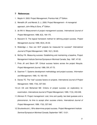 21
7 References
1. Maylor H. 2003. Project Management, Prentice Hall, 3rd
Edition.
2. Meredith JR. and Mantel, S. J., 2000. Project Management – A managerial
approach, John Wiley & Sons, 4th
Edition.
3. de Wit A. Measurement of project management success. International Journal of
Project Management, 1988, 6(3), 164-170.
4. Baccarini D. The logical framework method for defining project success. Project
Management Journal, 1999, 30(4), 25-32.
5. Wateridge J. How can IS/IT projects be measured for success? International
Journal of Project Management, 1998, 16(1), 59-63.
6. McCoy FA. Measuring success: Establishing and maintaining a baseline, Project
Management Institute Seminar/Symposium Montreal Canada, Sep. 1987, 47-52.
7. Pinto JK and Slevin DP. Critical success factors across the project lifecycle.
Project Management Journal, 1988, XIX, 67-75.
8. Saarinen T. Systems development methodology and project success, Information
and Management, 1990, 19, 183-193.
9. Davies TC. The “real” success factors on projects. International Journal of Project
Management, 1999, 17(6), 337-342.
10.Lim CS and Mohamed MZ. Criteria of project success: an exploratory re-
examination. International Journal of Project Management, 1999, 17(4), 243-248.
11.Atkinson R. Project management: cost, time and quality, two best guesses and a
phenomenon, its time to accept other success criteria. International Journal of
Project Management, 1999, 17(6), 337-342.
12.Struckenbruck L. Who determines project success. Project Management Institute
Seminar/Symposium Montreal Canada, September 1987, 13-21.
 
