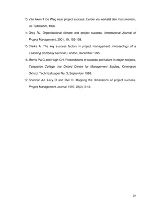 22
13.Van Aken T De Weg naar project success: Eerder via werkstijl dan instrumenten,
De Tijdstroom, 1996.
14.Gray RJ. Organisational climate and project success. International Journal of
Project Management, 2001, 19, 103-109.
15.Clarke A. The key success factors in project management. Proceedings of a
Teaching Company Seminar, London, December 1995.
16.Morris PWG and Hugh GH. Preconditions of success and failure in major projects,
Templeton College, the Oxford Centre for Management Studies, Kinnington
Oxford, Technical paper No. 3, September 1986.
17.Shenhar AJ, Levy O and Dvir D. Mapping the dimensions of project success.
Project Management Journal, 1997, 28(2), 5-13.
 