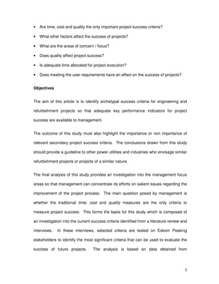 3
• Are time, cost and quality the only important project success criteria?
• What other factors affect the success of projects?
• What are the areas of concern / focus?
• Does quality affect project success?
• Is adequate time allocated for project execution?
• Does meeting the user requirements have an effect on the success of projects?
Objectives
The aim of this article is to identify archetypal success criteria for engineering and
refurbishment projects so that adequate key performance indicators for project
success are available to management.
The outcome of this study must also highlight the importance or non importance of
relevant secondary project success criteria. The conclusions drawn from this study
should provide a guideline to other power utilities and industries who envisage similar
refurbishment projects or projects of a similar nature.
The final analysis of this study provides an investigation into the management focus
areas so that management can concentrate its efforts on salient issues regarding the
improvement of the project process. The main question posed by management is
whether the traditional time, cost and quality measures are the only criteria to
measure project success. This forms the basis for this study which is composed of
an investigation into the current success criteria identified from a literature review and
interviews. In these interviews, selected criteria are tested on Eskom Peaking
stakeholders to identify the most significant criteria that can be used to evaluate the
success of future projects. The analysis is based on data obtained from
 