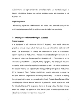 4
questionnaires and is presented in the form of descriptive and statistical analyses to
identify correlations between the various success criteria and relevance to the
business unit.
Paper Proposition
The following hypothesis will be tested in this article; Time, cost and quality are the
only important success criteria for engineering and refurbishments projects.
2 Theory and Practice of Project Success
Project purpose
It is appropriate to first identify the purpose of a project. Most articles describe a
project as being a unique activity having a clear goal with definite start and finish
dates. The whole reason for creating and implementing a project is to satisfy very
specific objectives of the business. Projects are viewed as being the execution of all
the visions, missions and strategies of an organisation [1]. This concept is further
elucidated by the PMBOK Guide (PMI, 1996), highlighting that “all projects should be
supportive of performing the organisation’s strategic goals”. This places emphasis on
the projects’ meeting and supporting the strategy and long term goals of the business
[2]. In the case of Eskom Peaking, refurbishment projects are created to ensure that
the plant maintains a high level of availability and reliability. This would, in the long
term, ensure that the peak power needs within South Africa and sub-Saharan Africa
are adequately satisfied with the least cost of production. These projects also allow
for ‘future build projects’ to be given a chance to develop without the strain of being
overly fast tracked. The question is: What are the criteria for ensuring that the project
objectives are met and how are these measured?
 