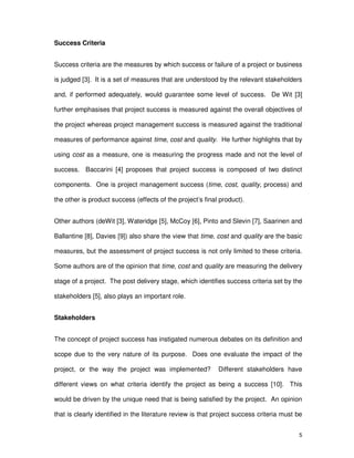 5
Success Criteria
Success criteria are the measures by which success or failure of a project or business
is judged [3]. It is a set of measures that are understood by the relevant stakeholders
and, if performed adequately, would guarantee some level of success. De Wit [3]
further emphasises that project success is measured against the overall objectives of
the project whereas project management success is measured against the traditional
measures of performance against time, cost and quality. He further highlights that by
using cost as a measure, one is measuring the progress made and not the level of
success. Baccarini [4] proposes that project success is composed of two distinct
components. One is project management success (time, cost, quality, process) and
the other is product success (effects of the project’s final product).
Other authors (deWit [3], Wateridge [5], McCoy [6], Pinto and Slevin [7], Saarinen and
Ballantine [8], Davies [9]) also share the view that time, cost and quality are the basic
measures, but the assessment of project success is not only limited to these criteria.
Some authors are of the opinion that time, cost and quality are measuring the delivery
stage of a project. The post delivery stage, which identifies success criteria set by the
stakeholders [5], also plays an important role.
Stakeholders
The concept of project success has instigated numerous debates on its definition and
scope due to the very nature of its purpose. Does one evaluate the impact of the
project, or the way the project was implemented? Different stakeholders have
different views on what criteria identify the project as being a success [10]. This
would be driven by the unique need that is being satisfied by the project. An opinion
that is clearly identified in the literature review is that project success criteria must be
 