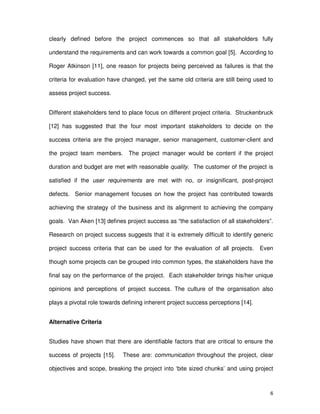6
clearly defined before the project commences so that all stakeholders fully
understand the requirements and can work towards a common goal [5]. According to
Roger Atkinson [11], one reason for projects being perceived as failures is that the
criteria for evaluation have changed, yet the same old criteria are still being used to
assess project success.
Different stakeholders tend to place focus on different project criteria. Struckenbruck
[12] has suggested that the four most important stakeholders to decide on the
success criteria are the project manager, senior management, customer-client and
the project team members. The project manager would be content if the project
duration and budget are met with reasonable quality. The customer of the project is
satisfied if the user requirements are met with no, or insignificant, post-project
defects. Senior management focuses on how the project has contributed towards
achieving the strategy of the business and its alignment to achieving the company
goals. Van Aken [13] defines project success as “the satisfaction of all stakeholders”.
Research on project success suggests that it is extremely difficult to identify generic
project success criteria that can be used for the evaluation of all projects. Even
though some projects can be grouped into common types, the stakeholders have the
final say on the performance of the project. Each stakeholder brings his/her unique
opinions and perceptions of project success. The culture of the organisation also
plays a pivotal role towards defining inherent project success perceptions [14].
Alternative Criteria
Studies have shown that there are identifiable factors that are critical to ensure the
success of projects [15]. These are: communication throughout the project, clear
objectives and scope, breaking the project into ‘bite sized chunks’ and using project
 