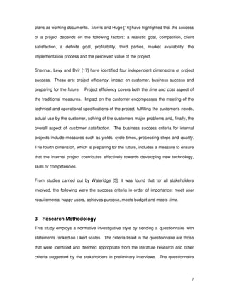 7
plans as working documents. Morris and Huge [16] have highlighted that the success
of a project depends on the following factors: a realistic goal, competition, client
satisfaction, a definite goal, profitability, third parties, market availability, the
implementation process and the perceived value of the project.
Shenhar, Levy and Dvir [17] have identified four independent dimensions of project
success. These are: project efficiency, impact on customer, business success and
preparing for the future. Project efficiency covers both the time and cost aspect of
the traditional measures. Impact on the customer encompasses the meeting of the
technical and operational specifications of the project, fulfilling the customer’s needs,
actual use by the customer, solving of the customers major problems and, finally, the
overall aspect of customer satisfaction. The business success criteria for internal
projects include measures such as yields, cycle times, processing steps and quality.
The fourth dimension, which is preparing for the future, includes a measure to ensure
that the internal project contributes effectively towards developing new technology,
skills or competencies.
From studies carried out by Wateridge [5], it was found that for all stakeholders
involved, the following were the success criteria in order of importance: meet user
requirements, happy users, achieves purpose, meets budget and meets time.
3 Research Methodology
This study employs a normative investigative style by sending a questionnaire with
statements ranked on Likert scales. The criteria listed in the questionnaire are those
that were identified and deemed appropriate from the literature research and other
criteria suggested by the stakeholders in preliminary interviews. The questionnaire
 