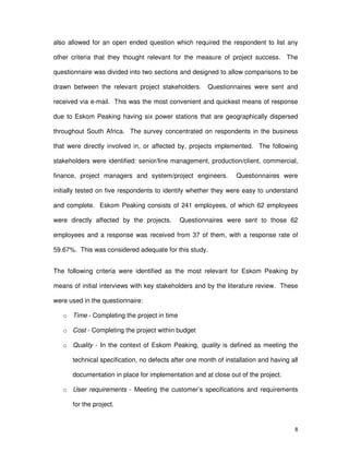 8
also allowed for an open ended question which required the respondent to list any
other criteria that they thought relevant for the measure of project success. The
questionnaire was divided into two sections and designed to allow comparisons to be
drawn between the relevant project stakeholders. Questionnaires were sent and
received via e-mail. This was the most convenient and quickest means of response
due to Eskom Peaking having six power stations that are geographically dispersed
throughout South Africa. The survey concentrated on respondents in the business
that were directly involved in, or affected by, projects implemented. The following
stakeholders were identified: senior/line management, production/client, commercial,
finance, project managers and system/project engineers. Questionnaires were
initially tested on five respondents to identify whether they were easy to understand
and complete. Eskom Peaking consists of 241 employees, of which 62 employees
were directly affected by the projects. Questionnaires were sent to those 62
employees and a response was received from 37 of them, with a response rate of
59.67%. This was considered adequate for this study.
The following criteria were identified as the most relevant for Eskom Peaking by
means of initial interviews with key stakeholders and by the literature review. These
were used in the questionnaire:
o Time - Completing the project in time
o Cost - Completing the project within budget
o Quality - In the context of Eskom Peaking, quality is defined as meeting the
technical specification, no defects after one month of installation and having all
documentation in place for implementation and at close out of the project.
o User requirements - Meeting the customer’s specifications and requirements
for the project.
 