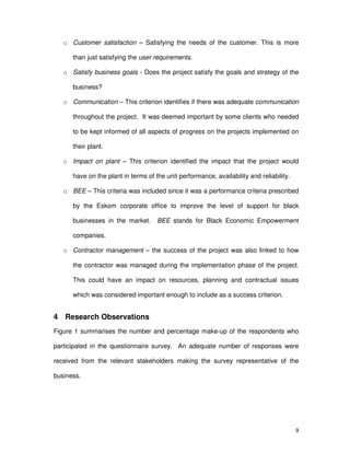 9
o Customer satisfaction – Satisfying the needs of the customer. This is more
than just satisfying the user requirements.
o Satisfy business goals - Does the project satisfy the goals and strategy of the
business?
o Communication – This criterion identifies if there was adequate communication
throughout the project. It was deemed important by some clients who needed
to be kept informed of all aspects of progress on the projects implemented on
their plant.
o Impact on plant – This criterion identified the impact that the project would
have on the plant in terms of the unit performance, availability and reliability.
o BEE – This criteria was included since it was a performance criteria prescribed
by the Eskom corporate office to improve the level of support for black
businesses in the market. BEE stands for Black Economic Empowerment
companies.
o Contractor management – the success of the project was also linked to how
the contractor was managed during the implementation phase of the project.
This could have an impact on resources, planning and contractual issues
which was considered important enough to include as a success criterion.
4 Research Observations
Figure 1 summarises the number and percentage make-up of the respondents who
participated in the questionnaire survey. An adequate number of responses were
received from the relevant stakeholders making the survey representative of the
business.
 