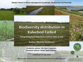 Biodiversity distribution in
Kalvebod Fælled
Integrating heterogeneous nature data in GIS
Author: Michala Kristensen
Academic advisor: Ole Hjort Caspersen
Assistant advisor: Anton Stahl Olafsson
Submitted: 31 July 2015
Department of Geosciences and Natural Resource Management
Master’s thesis in Nature Management (Landscape, Biodiversity and Planning)
FACULTY OF SCIENCE
UNIVERSITY OF COPENHAGEN
 