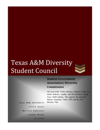Texas A&M Diversity
Student Council
T e x a s A & M U N I V E R S I T Y
L i l i a n a I b a n e z
M a t t h e w H i g h t o w e r
L a n d o n W o o d s
1 / 1 / 2 0 1 5
Student Government
Association| Diversity
Commission
The Goal of the TAMU Diversity Student Council is to
ensure inclusion, equality, and diversification among
Texas A&M students, This supports the university
Mission Statement, Vision 2020, and the 2015
Diversity Plan.
 