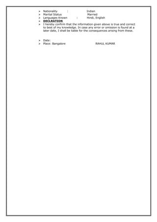  Nationality : Indian
 Marital Status Married
 Languages Known : Hindi, English
 DECLRATION
 I hereby confirm that the information given above is true and correct
to best of my knowledge. In case any error or omission is found at a
later date, I shall be liable for the consequences arising from these.
 Date:
 Place: Bangalore RAHUL KUMAR
 