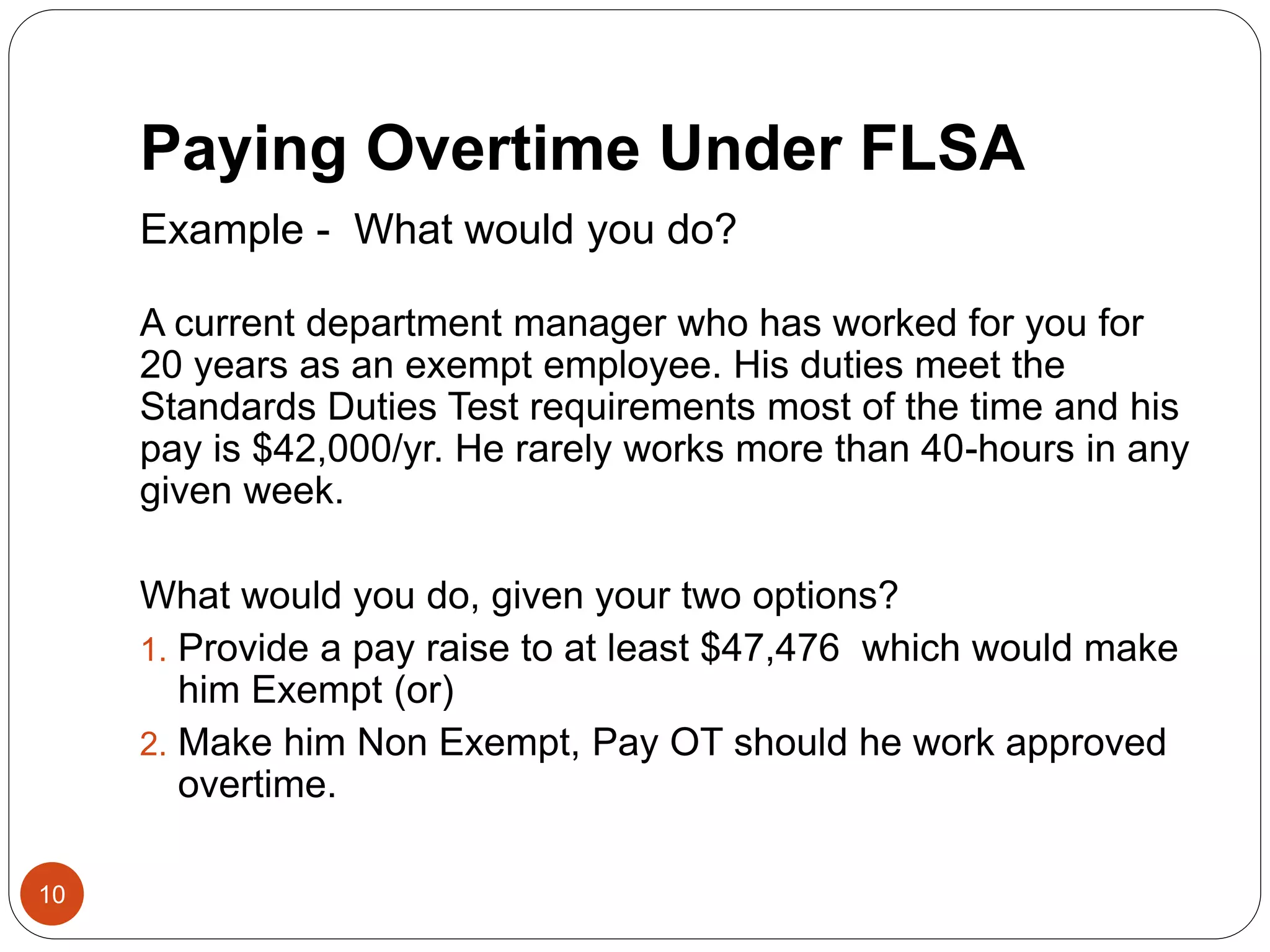 Paying Overtime Under FLSA
Example - What would you do?
A current department manager who has worked for you for
20 years as an exempt employee. His duties meet the
Standards Duties Test requirements most of the time and his
pay is $42,000/yr. He rarely works more than 40-hours in any
given week.
What would you do, given your two options?
1. Provide a pay raise to at least $47,476 which would make
him Exempt (or)
2. Make him Non Exempt, Pay OT should he work approved
overtime.
10
 