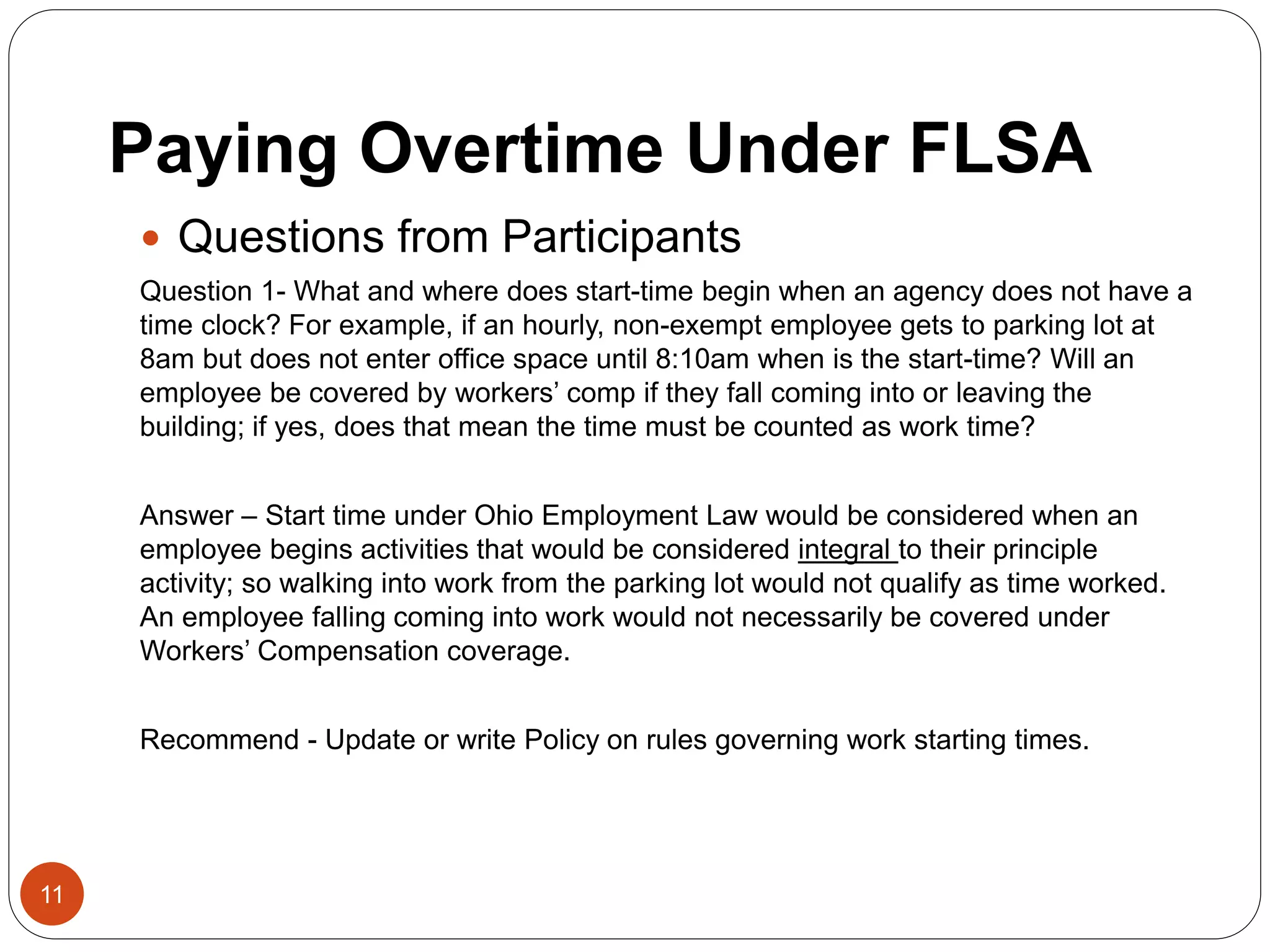 Paying Overtime Under FLSA
 Questions from Participants
Question 1- What and where does start-time begin when an agency does not have a
time clock? For example, if an hourly, non-exempt employee gets to parking lot at
8am but does not enter office space until 8:10am when is the start-time? Will an
employee be covered by workers’ comp if they fall coming into or leaving the
building; if yes, does that mean the time must be counted as work time?
Answer – Start time under Ohio Employment Law would be considered when an
employee begins activities that would be considered integral to their principle
activity; so walking into work from the parking lot would not qualify as time worked.
An employee falling coming into work would not necessarily be covered under
Workers’ Compensation coverage.
Recommend - Update or write Policy on rules governing work starting times.
11
 