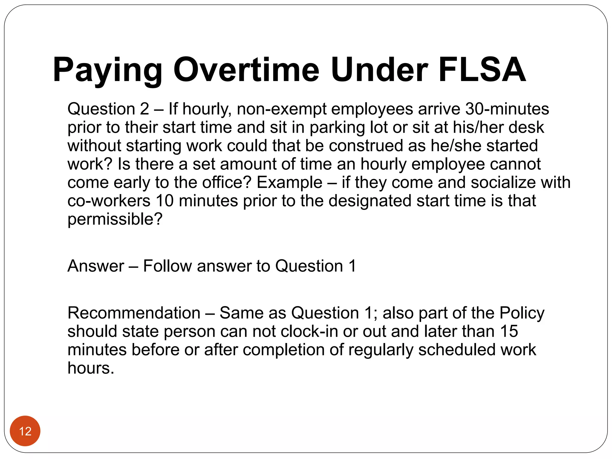Paying Overtime Under FLSA
Question 2 – If hourly, non-exempt employees arrive 30-minutes
prior to their start time and sit in parking lot or sit at his/her desk
without starting work could that be construed as he/she started
work? Is there a set amount of time an hourly employee cannot
come early to the office? Example – if they come and socialize with
co-workers 10 minutes prior to the designated start time is that
permissible?
Answer – Follow answer to Question 1
Recommendation – Same as Question 1; also part of the Policy
should state person can not clock-in or out and later than 15
minutes before or after completion of regularly scheduled work
hours.
12
 