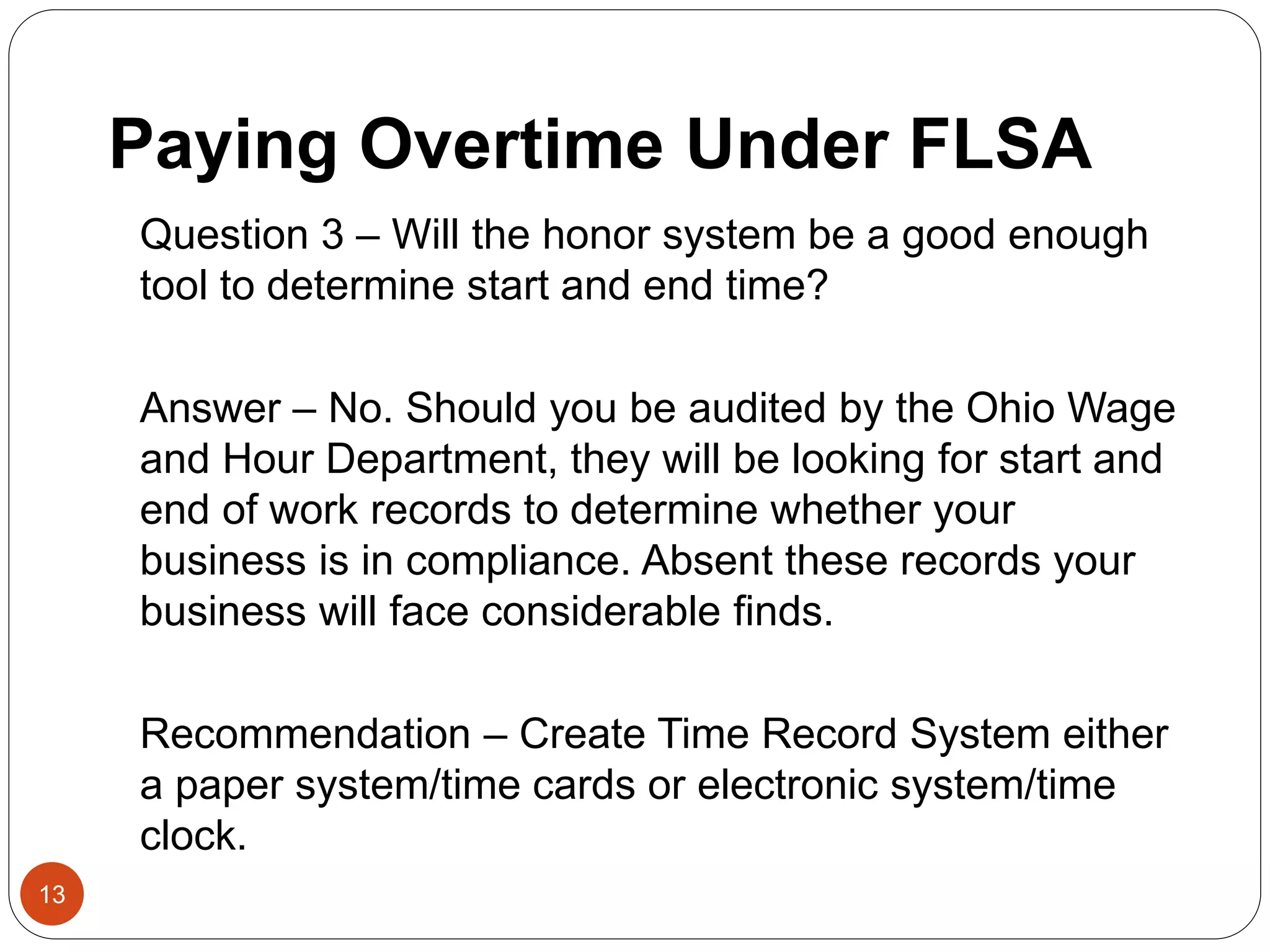 Paying Overtime Under FLSA
Question 3 – Will the honor system be a good enough
tool to determine start and end time?
Answer – No. Should you be audited by the Ohio Wage
and Hour Department, they will be looking for start and
end of work records to determine whether your
business is in compliance. Absent these records your
business will face considerable finds.
Recommendation – Create Time Record System either
a paper system/time cards or electronic system/time
clock.
13
 