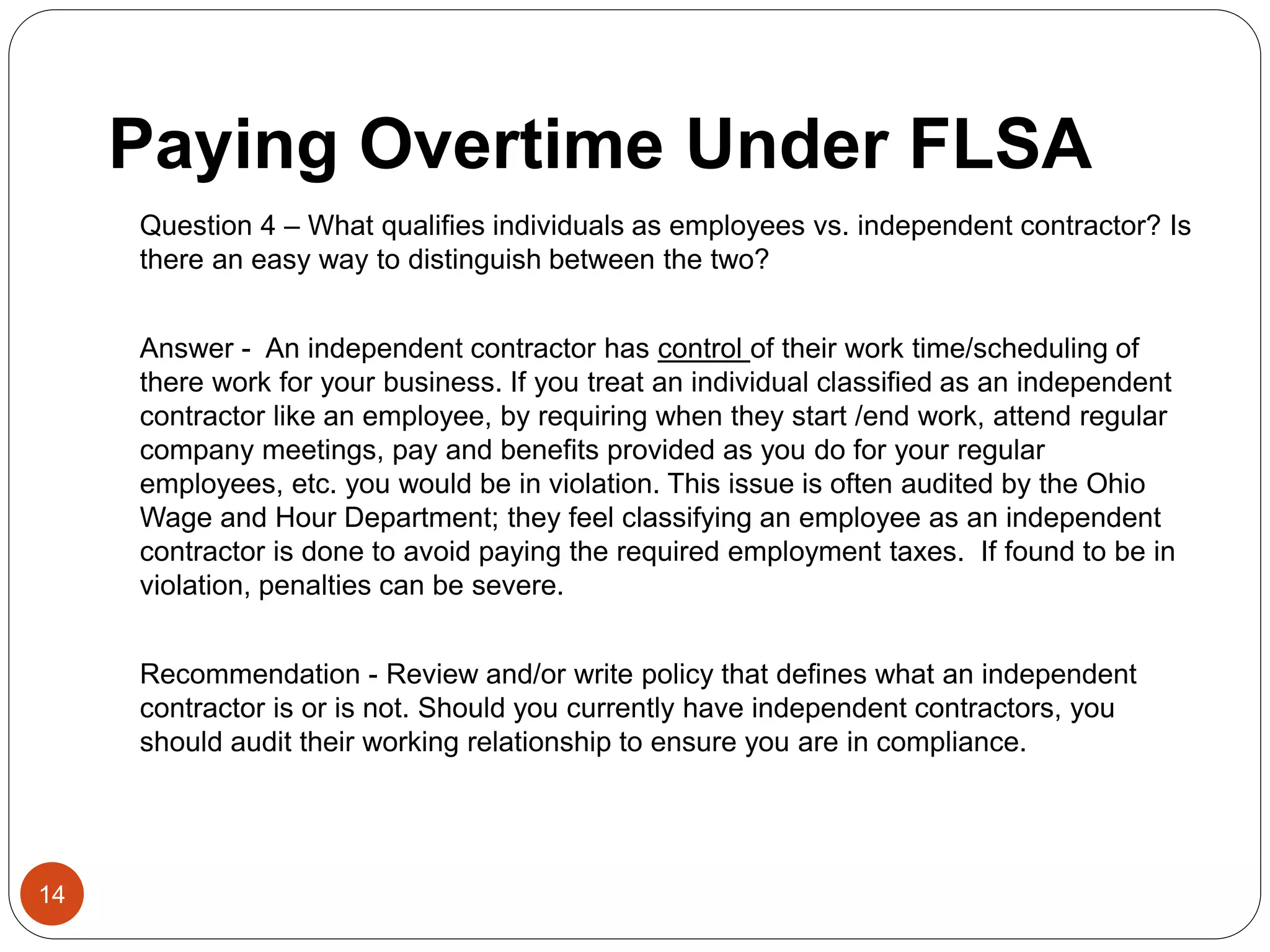 Paying Overtime Under FLSA
Question 4 – What qualifies individuals as employees vs. independent contractor? Is
there an easy way to distinguish between the two?
Answer - An independent contractor has control of their work time/scheduling of
there work for your business. If you treat an individual classified as an independent
contractor like an employee, by requiring when they start /end work, attend regular
company meetings, pay and benefits provided as you do for your regular
employees, etc. you would be in violation. This issue is often audited by the Ohio
Wage and Hour Department; they feel classifying an employee as an independent
contractor is done to avoid paying the required employment taxes. If found to be in
violation, penalties can be severe.
Recommendation - Review and/or write policy that defines what an independent
contractor is or is not. Should you currently have independent contractors, you
should audit their working relationship to ensure you are in compliance.
14
 