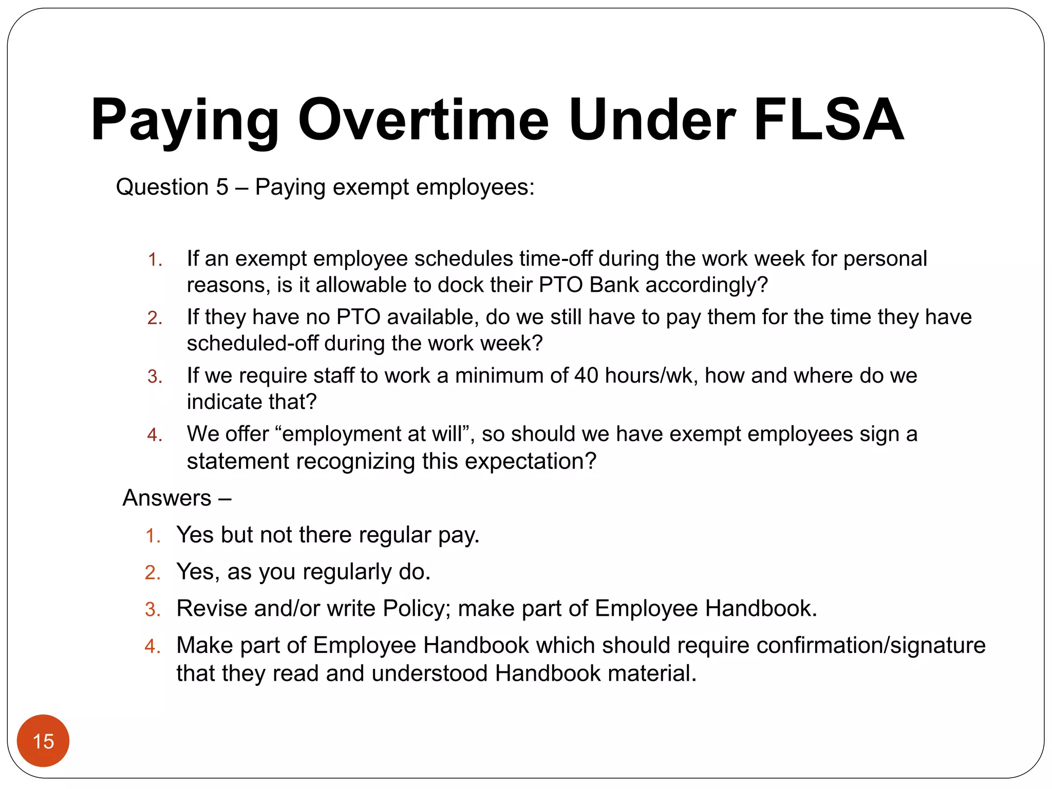 Paying Overtime Under FLSA
Question 5 – Paying exempt employees:
1. If an exempt employee schedules time-off during the work week for personal
reasons, is it allowable to dock their PTO Bank accordingly?
2. If they have no PTO available, do we still have to pay them for the time they have
scheduled-off during the work week?
3. If we require staff to work a minimum of 40 hours/wk, how and where do we
indicate that?
4. We offer “employment at will”, so should we have exempt employees sign a
statement recognizing this expectation?
Answers –
1. Yes but not there regular pay.
2. Yes, as you regularly do.
3. Revise and/or write Policy; make part of Employee Handbook.
4. Make part of Employee Handbook which should require confirmation/signature
that they read and understood Handbook material.
15
 