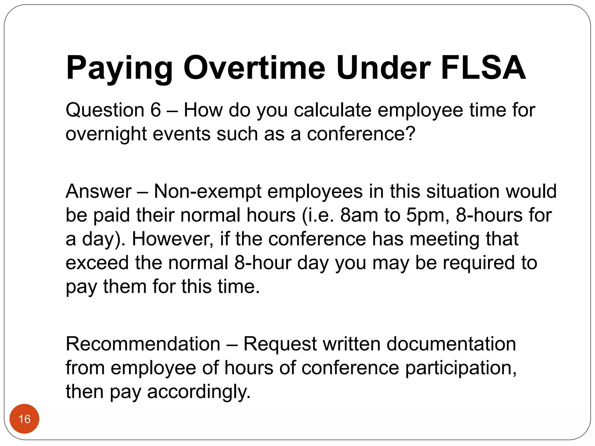 Paying Overtime Under FLSA
Question 6 – How do you calculate employee time for
overnight events such as a conference?
Answer – Non-exempt employees in this situation would
be paid their normal hours (i.e. 8am to 5pm, 8-hours for
a day). However, if the conference has meeting that
exceed the normal 8-hour day you may be required to
pay them for this time.
Recommendation – Request written documentation
from employee of hours of conference participation,
then pay accordingly.
16
 