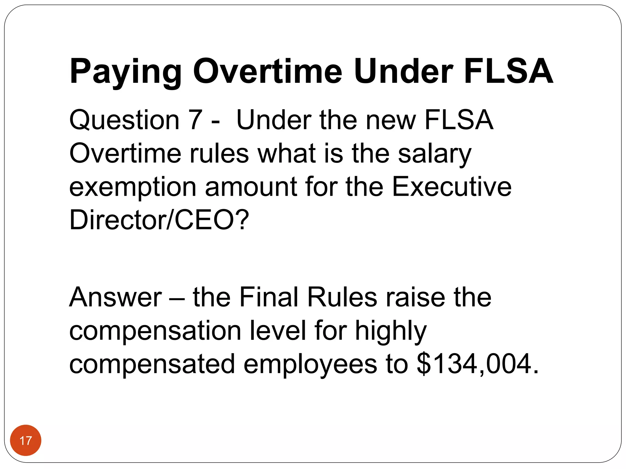 Paying Overtime Under FLSA
Question 7 - Under the new FLSA
Overtime rules what is the salary
exemption amount for the Executive
Director/CEO?
Answer – the Final Rules raise the
compensation level for highly
compensated employees to $134,004.
17
 
