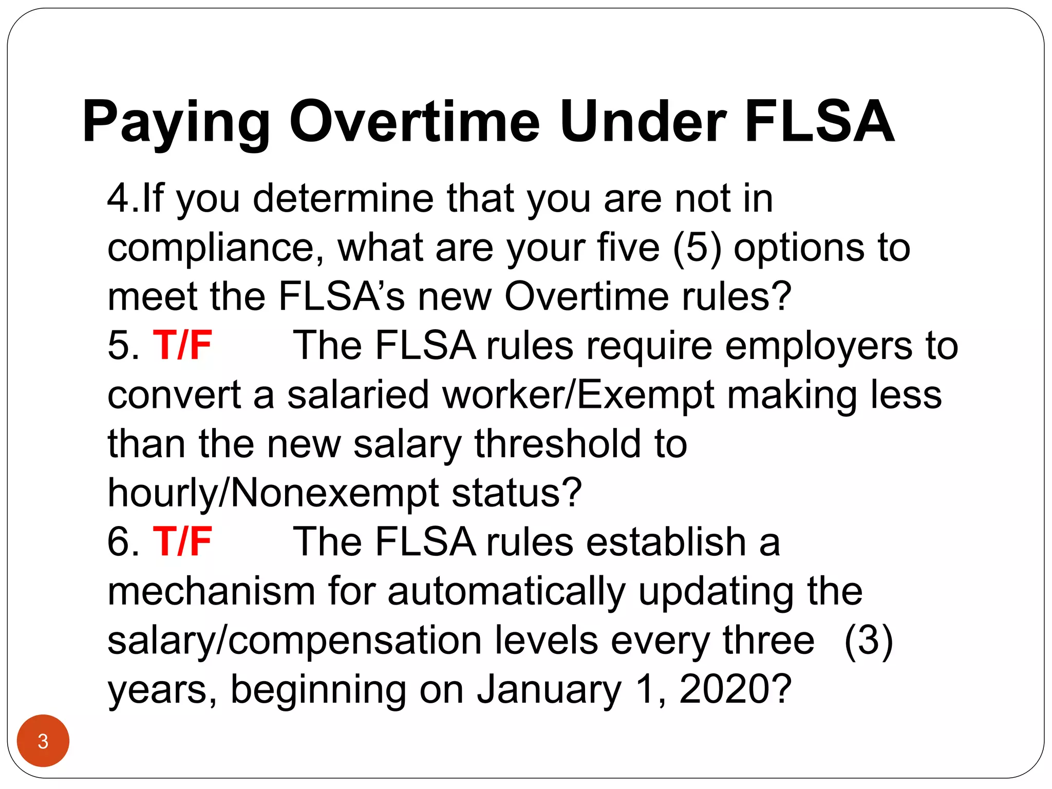 3
4.If you determine that you are not in
compliance, what are your five (5) options to
meet the FLSA’s new Overtime rules?
5. T/F The FLSA rules require employers to
convert a salaried worker/Exempt making less
than the new salary threshold to
hourly/Nonexempt status?
6. T/F The FLSA rules establish a
mechanism for automatically updating the
salary/compensation levels every three (3)
years, beginning on January 1, 2020?
Paying Overtime Under FLSA
 