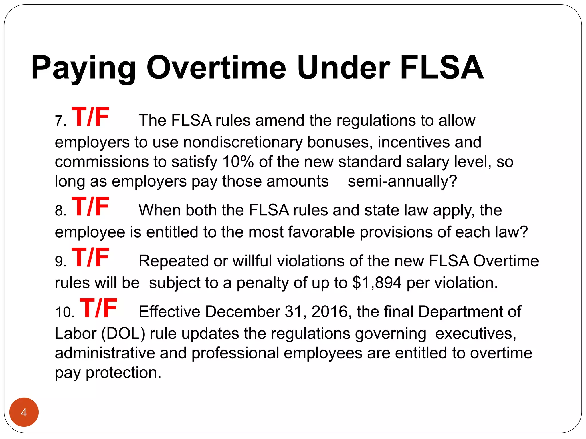 4
7. T/F The FLSA rules amend the regulations to allow
employers to use nondiscretionary bonuses, incentives and
commissions to satisfy 10% of the new standard salary level, so
long as employers pay those amounts semi-annually?
8. T/F When both the FLSA rules and state law apply, the
employee is entitled to the most favorable provisions of each law?
9. T/F Repeated or willful violations of the new FLSA Overtime
rules will be subject to a penalty of up to $1,894 per violation.
10. T/F Effective December 31, 2016, the final Department of
Labor (DOL) rule updates the regulations governing executives,
administrative and professional employees are entitled to overtime
pay protection.
Paying Overtime Under FLSA
 
