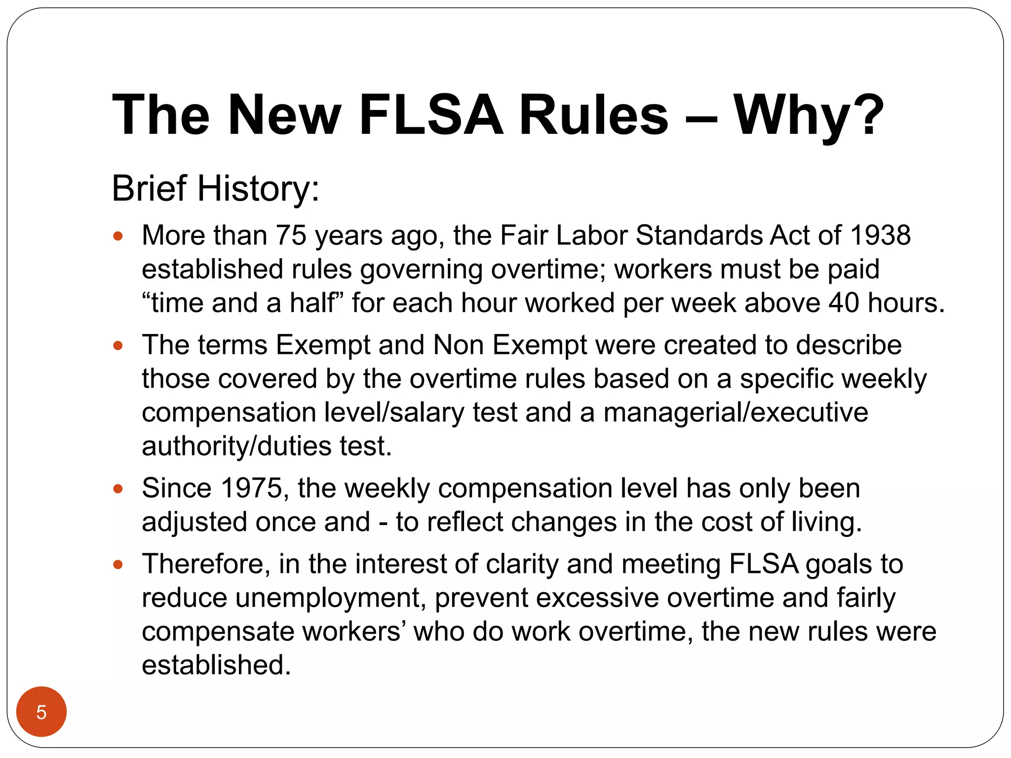 The New FLSA Rules – Why?
Brief History:
 More than 75 years ago, the Fair Labor Standards Act of 1938
established rules governing overtime; workers must be paid
“time and a half” for each hour worked per week above 40 hours.
 The terms Exempt and Non Exempt were created to describe
those covered by the overtime rules based on a specific weekly
compensation level/salary test and a managerial/executive
authority/duties test.
 Since 1975, the weekly compensation level has only been
adjusted once and - to reflect changes in the cost of living.
 Therefore, in the interest of clarity and meeting FLSA goals to
reduce unemployment, prevent excessive overtime and fairly
compensate workers’ who do work overtime, the new rules were
established.
5
 