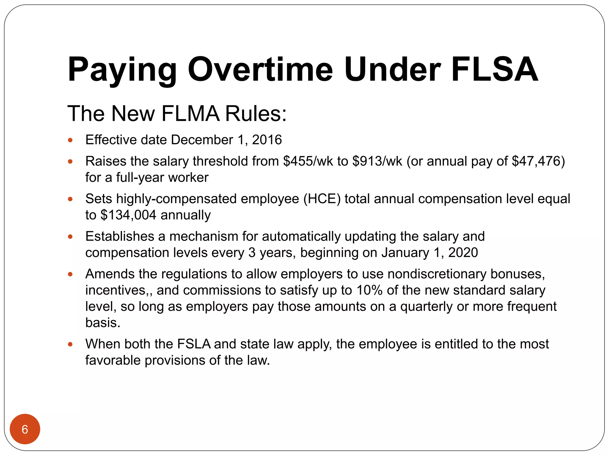Paying Overtime Under FLSA
The New FLMA Rules:
 Effective date December 1, 2016
 Raises the salary threshold from $455/wk to $913/wk (or annual pay of $47,476)
for a full-year worker
 Sets highly-compensated employee (HCE) total annual compensation level equal
to $134,004 annually
 Establishes a mechanism for automatically updating the salary and
compensation levels every 3 years, beginning on January 1, 2020
 Amends the regulations to allow employers to use nondiscretionary bonuses,
incentives,, and commissions to satisfy up to 10% of the new standard salary
level, so long as employers pay those amounts on a quarterly or more frequent
basis.
 When both the FSLA and state law apply, the employee is entitled to the most
favorable provisions of the law.
6
 