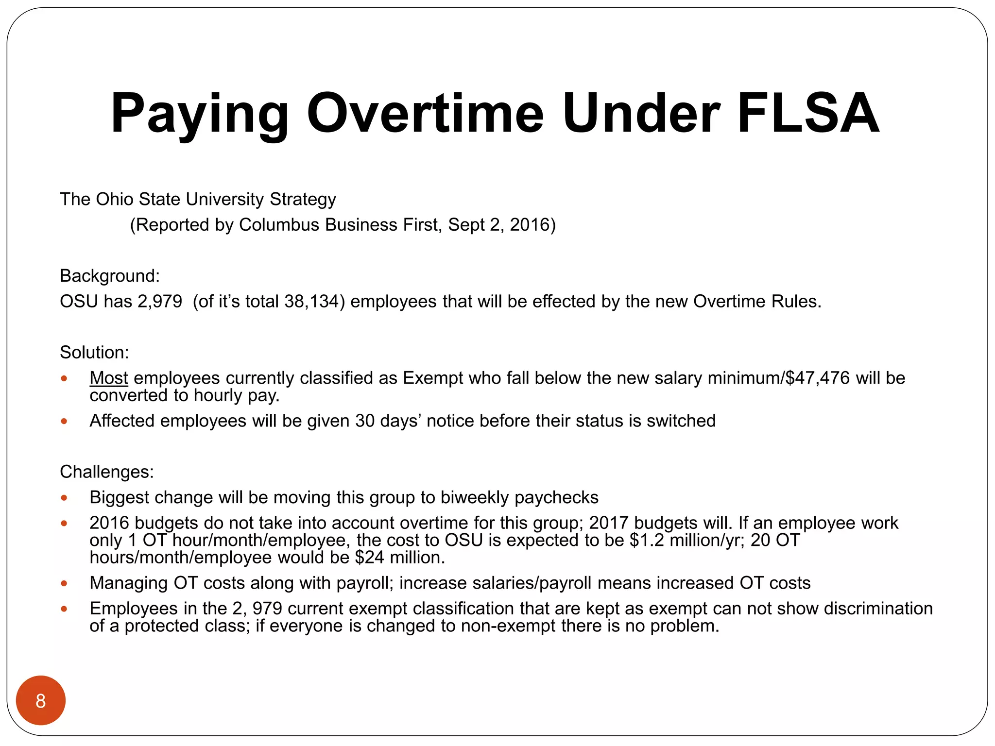 Paying Overtime Under FLSA
The Ohio State University Strategy
(Reported by Columbus Business First, Sept 2, 2016)
Background:
OSU has 2,979 (of it’s total 38,134) employees that will be effected by the new Overtime Rules.
Solution:
 Most employees currently classified as Exempt who fall below the new salary minimum/$47,476 will be
converted to hourly pay.
 Affected employees will be given 30 days’ notice before their status is switched
Challenges:
 Biggest change will be moving this group to biweekly paychecks
 2016 budgets do not take into account overtime for this group; 2017 budgets will. If an employee work
only 1 OT hour/month/employee, the cost to OSU is expected to be $1.2 million/yr; 20 OT
hours/month/employee would be $24 million.
 Managing OT costs along with payroll; increase salaries/payroll means increased OT costs
 Employees in the 2, 979 current exempt classification that are kept as exempt can not show discrimination
of a protected class; if everyone is changed to non-exempt there is no problem.
8
 