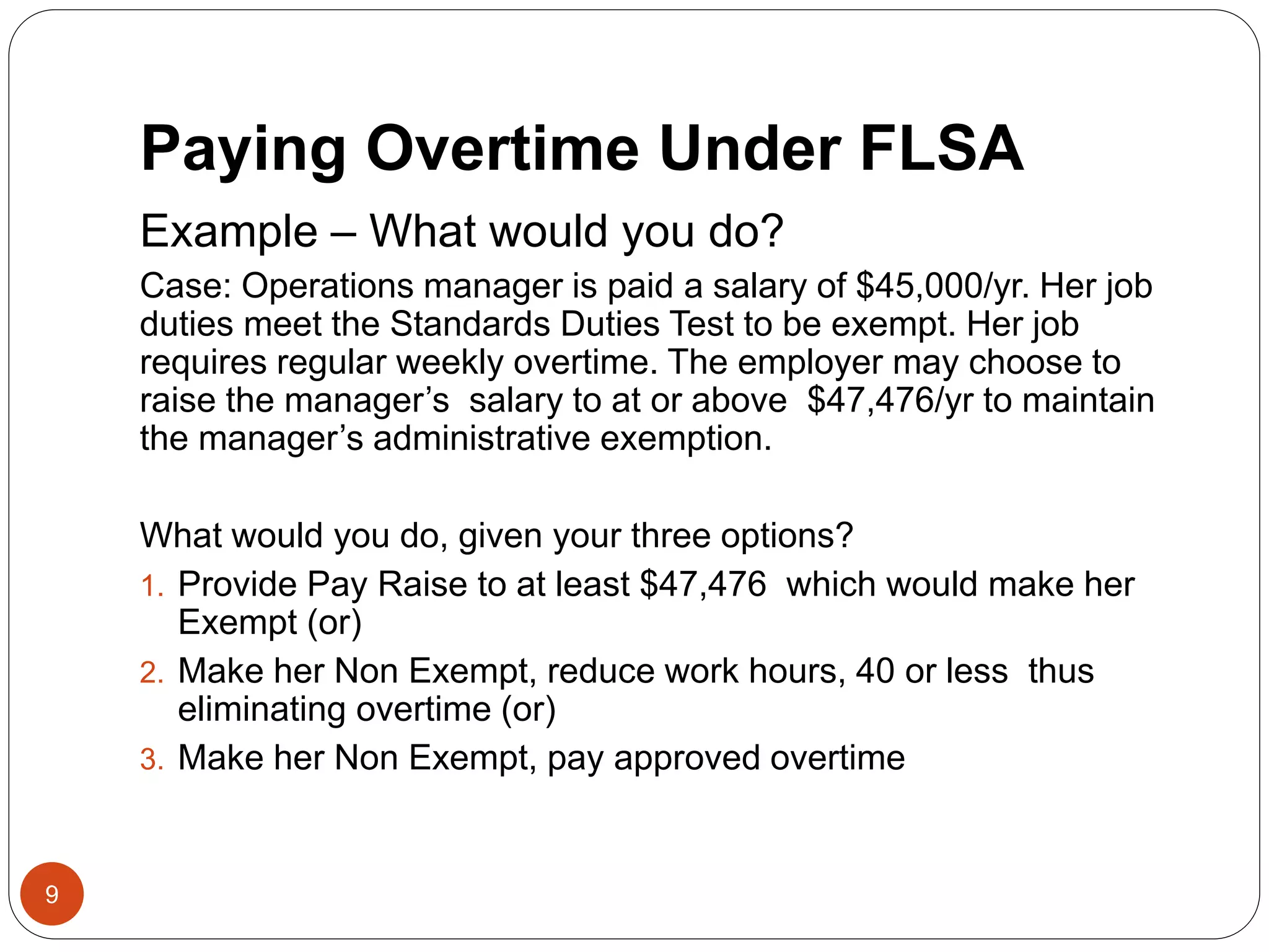 Paying Overtime Under FLSA
Example – What would you do?
Case: Operations manager is paid a salary of $45,000/yr. Her job
duties meet the Standards Duties Test to be exempt. Her job
requires regular weekly overtime. The employer may choose to
raise the manager’s salary to at or above $47,476/yr to maintain
the manager’s administrative exemption.
What would you do, given your three options?
1. Provide Pay Raise to at least $47,476 which would make her
Exempt (or)
2. Make her Non Exempt, reduce work hours, 40 or less thus
eliminating overtime (or)
3. Make her Non Exempt, pay approved overtime
9
 