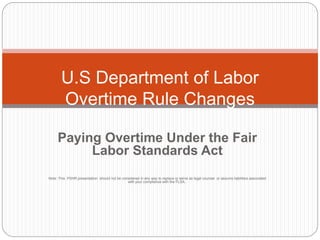 Paying Overtime Under the Fair
Labor Standards Act
Note: This PSHR presentation should not be considered in any way to replace or serve as legal counsel or assume liabilities associated
with your compliance with the FLSA..
U.S Department of Labor
Overtime Rule Changes
 