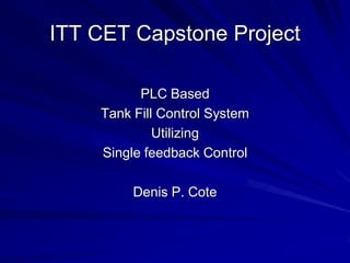 ITT CET Capstone Project
PLC Based
Tank Fill Control System
Utilizing
Single feedback Control
Denis P. Cote
 