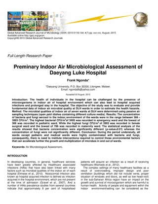 Global Advanced Research Journal of Microbiology (ISSN: 2315-5116) Vol. 4(7) pp. xxx-xxx, August, 2015
Available online http://garj.org/garjm
Copyright© 2015 Global Advanced Research Journals
Full Length Research Paper
Preminary Indoor Air Microbiological Assessment of
Daeyang Luke Hospital
Frank Ngonda*
*Daeyang University, P.O. Box 30330, Lilongwe, Malawi.
Email: ngondafb@yahoo.com
Accepted 03 August, 2015
Introduction: The health of individuals in the hospital can be challenged by the presence of
microorganisms in indoor air of hospital environment which can also lead to hospital acquired
infections and prolonged stay in the hospital. The objective of the study was to evaluate and provide
fundamental data of indoor air microbial quality at DLH wards in order to estimate the health hazards.
Method: The microbial qualities of indoor air of seven wards at DLH were determined using passive air
sampling techniques (open petri dishes containing different culture media). Results: The concentration
of bacteria and fungi aerosol in the indoor environment of the wards were in the range between 366 -
3993 CFU/m
3
. The highest bacterial CFU/m
3
of 3495 was recorded in emergency ward and the lowest of
366 was recorded in pediatric ward. While the highest fungi CFU/m
3
of 3993 was recorded in female
surgical ward and the lowest of 786 was recorded in maternity ward. The statistical analysis of the
results showed that bacteria concentration were significantly different (p-value=0.01) whereas the
concentration of fungi were not significantly different. Conclusion: During the period understudy, all
wards except pediatric and medical wards were highly contaminated with bacteria and fungi,
consequently, there is need to institute interventions required to control those environmental factors
that can accelerate further the growth and multiplication of microbes in and out of wards.
Keywords: Air Microbiological Assessment.
INTRODUCTION
In developing countries, in general, healthcare services
have been greatly affected by Healthcare associated
infections (HAIs) that have also been linked with many
factors such as microbial qualities of the indoor air of each
hospital (Ekhaise et al., 2010). Nosocomial infection also
known as hospital acquired infection is defined as infection
acquired in the hospital environment, which are not present
at the time of admission (Gravel et al., 2007). And a
number of HAIs prevalence studies from several countries
indicate that approximately 8 per cent of hospitalised
patients will acquire an infection as a result of receiving
healthcare (Wamedo et al., 2012).
The complex settings of many healthcare facilities as a
result of overcrowding, improper design and poor
ventilation (buildings which did not include vents, proper
situation of windows and doors, as well as low head-roof)
in the sub-Saharan Africa region have an impact on the
growth and survival of microorganism which are harmful to
human health. Activity of people and equipment within the
indoor environment/setting can be considered as the
 