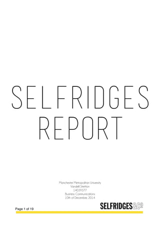  
Page of1 19
SELFRIDGES
REPORT
Manchester Metropolitan University
Vandell Stretton
14039377
Business Communications
10th of December, 2014
 