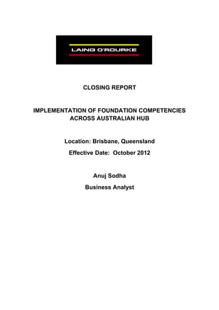 CLOSING REPORT
IMPLEMENTATION OF FOUNDATION COMPETENCIES
ACROSS AUSTRALIAN HUB
Location: Brisbane, Queensland
Effective Date: October 2012
Anuj Sodha
Business Analyst
 