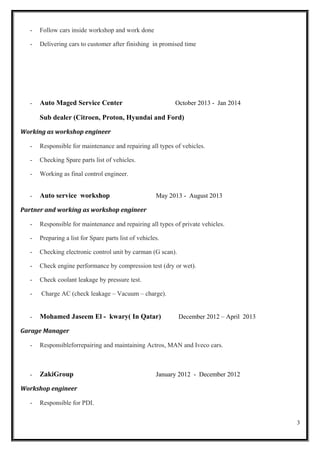 - Follow cars inside workshop and work done
- Delivering cars to customer after finishing in promised time
- Auto Maged Service Center October 2013 - Jan 2014
Sub dealer (Citroen, Proton, Hyundai and Ford)
Working as workshop engineer
- Responsible for maintenance and repairing all types of vehicles.
- Checking Spare parts list of vehicles.
- Working as final control engineer.
- Auto service workshop May 2013 - August 2013
Partner and working as workshop engineer
- Responsible for maintenance and repairing all types of private vehicles.
- Preparing a list for Spare parts list of vehicles.
- Checking electronic control unit by carman (G scan).
- Check engine performance by compression test (dry or wet).
- Check coolant leakage by pressure test.
- Charge AC (check leakage – Vacuum – charge).
- Mohamed Jaseem El - kwary( In Qatar) December 2012 – April 2013
Garage Manager
- Responsibleforrepairing and maintaining Actros, MAN and Iveco cars.
- ZakiGroup January 2012 - December 2012
Workshop engineer
- Responsible for PDI.
3
 
