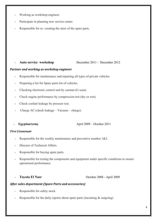 - Working as workshop engineer.
- Participate in planning new service center.
- Responsible for re- creating the store of the spare parts.
- Auto service workshop December 2011 - December 2012
Partner and working as workshop engineer
- Responsible for maintenance and repairing all types of private vehicles.
- Preparing a list for Spare parts list of vehicles.
- Checking electronic control unit by carman (G scan).
- Check engine performance by compression test (dry or wet).
- Check coolant leakage by pressure test.
- Charge AC (check leakage – Vacuum – charge).
- EgyptianArmy April 2009 – October 2011
First Lieutenant
- Responsible for the weekly maintenance and preventive number 1&2.
- Director of Technical Affairs.
- Responsible for buying spare parts.
- Responsible for testing the components and equipment under specific conditions to ensure
operational performance.
- Toyota El Nasr October 2008 - April 2009
After sales department (Spare Parts and accessories)
- Responsible for safety stock.
- Responsible for the daily reports about spare parts (incoming & outgoing)
4
 