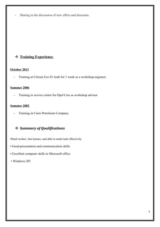 - Sharing in the discussion of new offers and discounts.
 Training Experience
October 2013
- Training at Citroen Ezz El Arab for 1 week as a workshop engineer.
Summer 2006
- Training in service center for Opel Cars as workshop advisor.
Summer 2002
- Training in Cairo Petroleum Company.
 Summary of Qualifications
•Hard worker, fast learner, and able to multi-task effectively.
• Good presentation and communication skills.
• Excellent computer skills in Microsoft office.
• Windows XP.
5
 