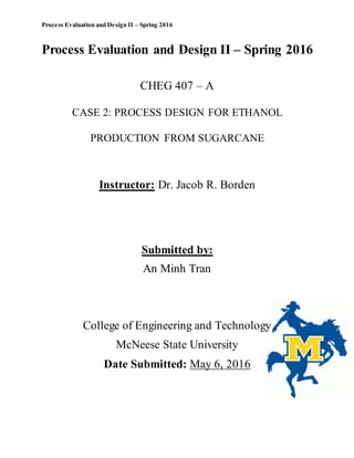 Process Evaluation and Design II – Spring 2016
Process Evaluation and Design II – Spring 2016
CHEG 407 – A
CASE 2: PROCESS DESIGN FOR ETHANOL
PRODUCTION FROM SUGARCANE
Instructor: Dr. Jacob R. Borden
Submitted by:
An Minh Tran
College of Engineering and Technology
McNeese State University
Date Submitted: May 6, 2016
 