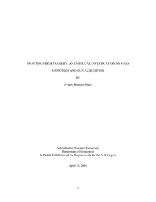 1
PROFITING FROM TRAGEDY: AN EMPIRICAL INVESTIGATION ON MASS
SHOOTINGS AND GUN ACQUISITION
BY
Everett Brandon Price
Submitted to Princeton University
Department of Economics
In Partial Fulfillment of the Requirements for the A.B. Degree
April 13, 2016
 