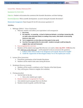 Teacher: Miss Bridgemohan World History Liberty H.S. Grade 10 P. 4&5 2011
Lesson Plan - Monday 24 January 2011
Standards: 8.4, 8.4.E, 8.6.B,
Objective: Student will examine the scientists of the Scientific Revolution and their findings
Essential Question: What scientific developments occurred during the Scientific Revolution?
Homework Assignment: Read chapter 22.1 & 22.2 alsoanswer questions 1-3
Activities;
1. Bellringer (Method - Values Clarification)
a. Welcome students and outline your expectations and consequences
i. Be on-time
ii. Be respectful – no swearing, , no loud or boisterous behavior, no texting or answering calls,
no i-pods unless otherwise stated, no reading of any novels, other books or texts during
lectures or class work
iii. Turn in assignments on-time (lose one letter grade for late work)
iv. Very few if any opportunities for extra credit – students must gain credit by doing the
assigned class work and homework
b. Issue assignment for next class
c. Students will be asked to read page 544 of the text /or watch a video clip (9:50 – 15:00) from the
film “400 Years of the Telescope”. and be prepared to discuss answers to the questions;
i. Is there a time when an idea is too dangerous to be openly discussed or taught?
ii. Could the suppression of ideas happen today? Yes or No explain your reason.
2. Lecture (Direct Instruction)
a. PowerPoint presentation of the Scientific Revolution
b. Students will be asked to take notes during the lecture
3. Worksheet (Discovery Learning)
a. Students will be issued a worksheet on the 3 theories of the Solar System
b. They will be given 10mins to complete the worksheet.
4. Closing procedure
a. Ask the E.Q. for the day
i. Have a few students give replys
b. Remind students of assignment for Tuesday
c. Ask students to pick up paper that is on the floor
d. Students should sit quietly until the bell rings.
 