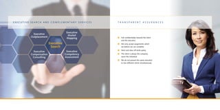 n	Full confidentiality towards the client
and the executive
n	We only accept assignments which
we believe we can complete
n	Strict and clear off-limits policy
n	The client is always the company,
never the individual
n	We do not present the same executive
to two different clients simultaneously
t r a n s p a r e n t a s s u r a n c e sE x e c u t i v e S e a r c h a n d C o m p l e m e n t a r y S e r v i c e s
 