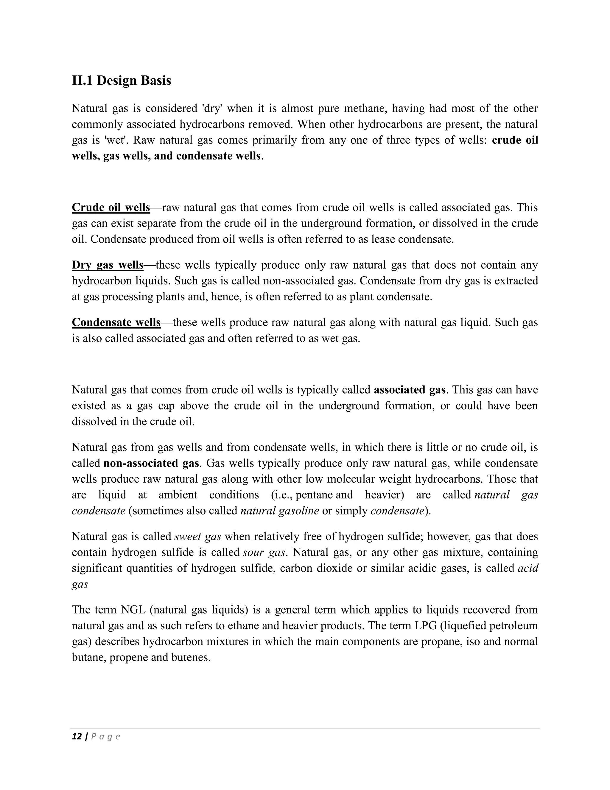 12 | P a g e
II.1 Design Basis
Natural gas is considered 'dry' when it is almost pure methane, having had most of the other
commonly associated hydrocarbons removed. When other hydrocarbons are present, the natural
gas is 'wet'. Raw natural gas comes primarily from any one of three types of wells: crude oil
wells, gas wells, and condensate wells.
Crude oil wells—raw natural gas that comes from crude oil wells is called associated gas. This
gas can exist separate from the crude oil in the underground formation, or dissolved in the crude
oil. Condensate produced from oil wells is often referred to as lease condensate.
Dry gas wells—these wells typically produce only raw natural gas that does not contain any
hydrocarbon liquids. Such gas is called non-associated gas. Condensate from dry gas is extracted
at gas processing plants and, hence, is often referred to as plant condensate.
Condensate wells—these wells produce raw natural gas along with natural gas liquid. Such gas
is also called associated gas and often referred to as wet gas.
Natural gas that comes from crude oil wells is typically called associated gas. This gas can have
existed as a gas cap above the crude oil in the underground formation, or could have been
dissolved in the crude oil.
Natural gas from gas wells and from condensate wells, in which there is little or no crude oil, is
called non-associated gas. Gas wells typically produce only raw natural gas, while condensate
wells produce raw natural gas along with other low molecular weight hydrocarbons. Those that
are liquid at ambient conditions (i.e., pentane and heavier) are called natural gas
condensate (sometimes also called natural gasoline or simply condensate).
Natural gas is called sweet gas when relatively free of hydrogen sulfide; however, gas that does
contain hydrogen sulfide is called sour gas. Natural gas, or any other gas mixture, containing
significant quantities of hydrogen sulfide, carbon dioxide or similar acidic gases, is called acid
gas
The term NGL (natural gas liquids) is a general term which applies to liquids recovered from
natural gas and as such refers to ethane and heavier products. The term LPG (liquefied petroleum
gas) describes hydrocarbon mixtures in which the main components are propane, iso and normal
butane, propene and butenes.
 