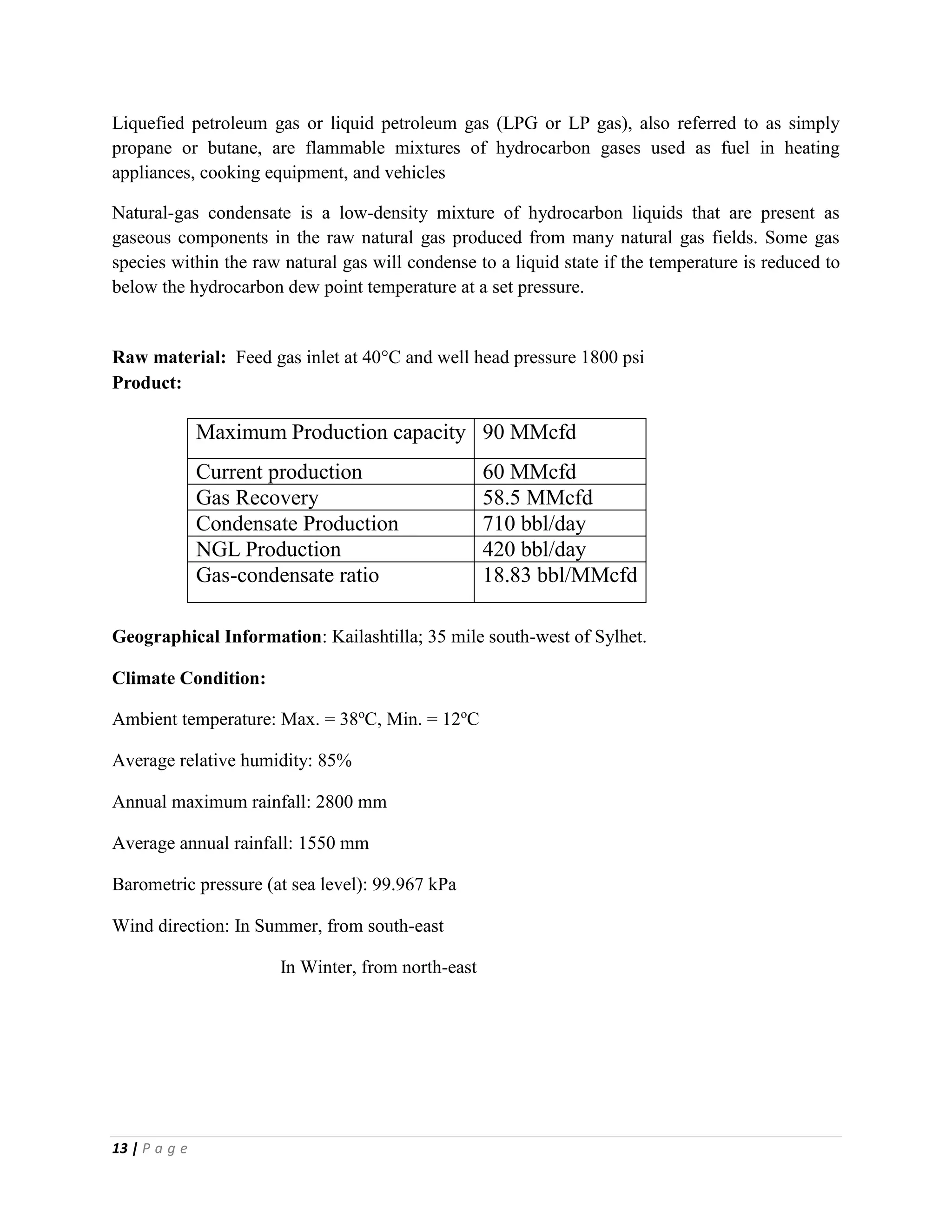 13 | P a g e
Liquefied petroleum gas or liquid petroleum gas (LPG or LP gas), also referred to as simply
propane or butane, are flammable mixtures of hydrocarbon gases used as fuel in heating
appliances, cooking equipment, and vehicles
Natural-gas condensate is a low-density mixture of hydrocarbon liquids that are present as
gaseous components in the raw natural gas produced from many natural gas fields. Some gas
species within the raw natural gas will condense to a liquid state if the temperature is reduced to
below the hydrocarbon dew point temperature at a set pressure.
Raw material: Feed gas inlet at 40C and well head pressure 1800 psi
Product:
Maximum Production capacity 90 MMcfd
Current production 60 MMcfd
Gas Recovery 58.5 MMcfd
Condensate Production 710 bbl/day
NGL Production 420 bbl/day
Gas-condensate ratio 18.83 bbl/MMcfd
Geographical Information: Kailashtilla; 35 mile south-west of Sylhet.
Climate Condition:
Ambient temperature: Max. = 38o
C, Min. = 12o
C
Average relative humidity: 85%
Annual maximum rainfall: 2800 mm
Average annual rainfall: 1550 mm
Barometric pressure (at sea level): 99.967 kPa
Wind direction: In Summer, from south-east
In Winter, from north-east
 