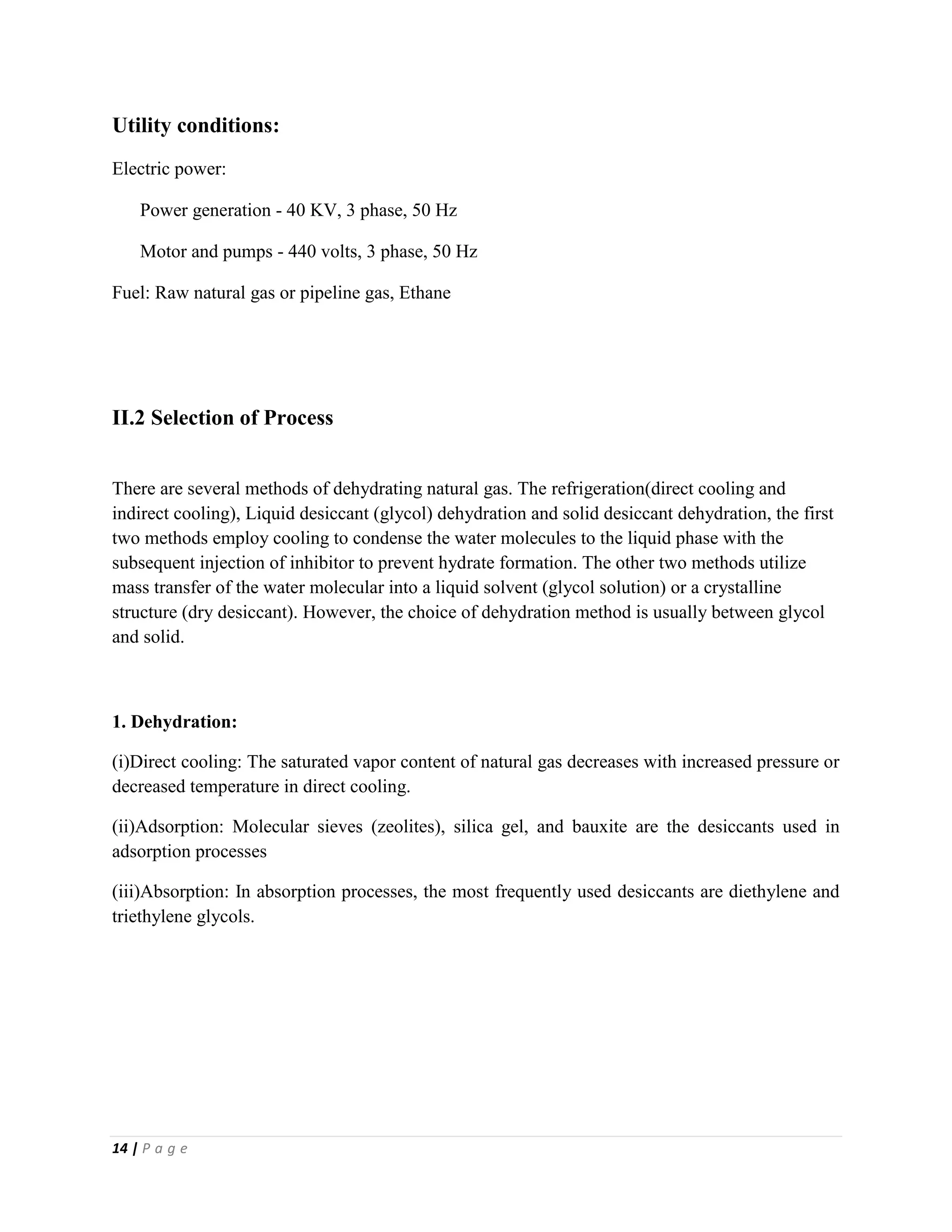14 | P a g e
Utility conditions:
Electric power:
Power generation - 40 KV, 3 phase, 50 Hz
Motor and pumps - 440 volts, 3 phase, 50 Hz
Fuel: Raw natural gas or pipeline gas, Ethane
II.2 Selection of Process
There are several methods of dehydrating natural gas. The refrigeration(direct cooling and
indirect cooling), Liquid desiccant (glycol) dehydration and solid desiccant dehydration, the first
two methods employ cooling to condense the water molecules to the liquid phase with the
subsequent injection of inhibitor to prevent hydrate formation. The other two methods utilize
mass transfer of the water molecular into a liquid solvent (glycol solution) or a crystalline
structure (dry desiccant). However, the choice of dehydration method is usually between glycol
and solid.
1. Dehydration:
(i)Direct cooling: The saturated vapor content of natural gas decreases with increased pressure or
decreased temperature in direct cooling.
(ii)Adsorption: Molecular sieves (zeolites), silica gel, and bauxite are the desiccants used in
adsorption processes
(iii)Absorption: In absorption processes, the most frequently used desiccants are diethylene and
triethylene glycols.
 