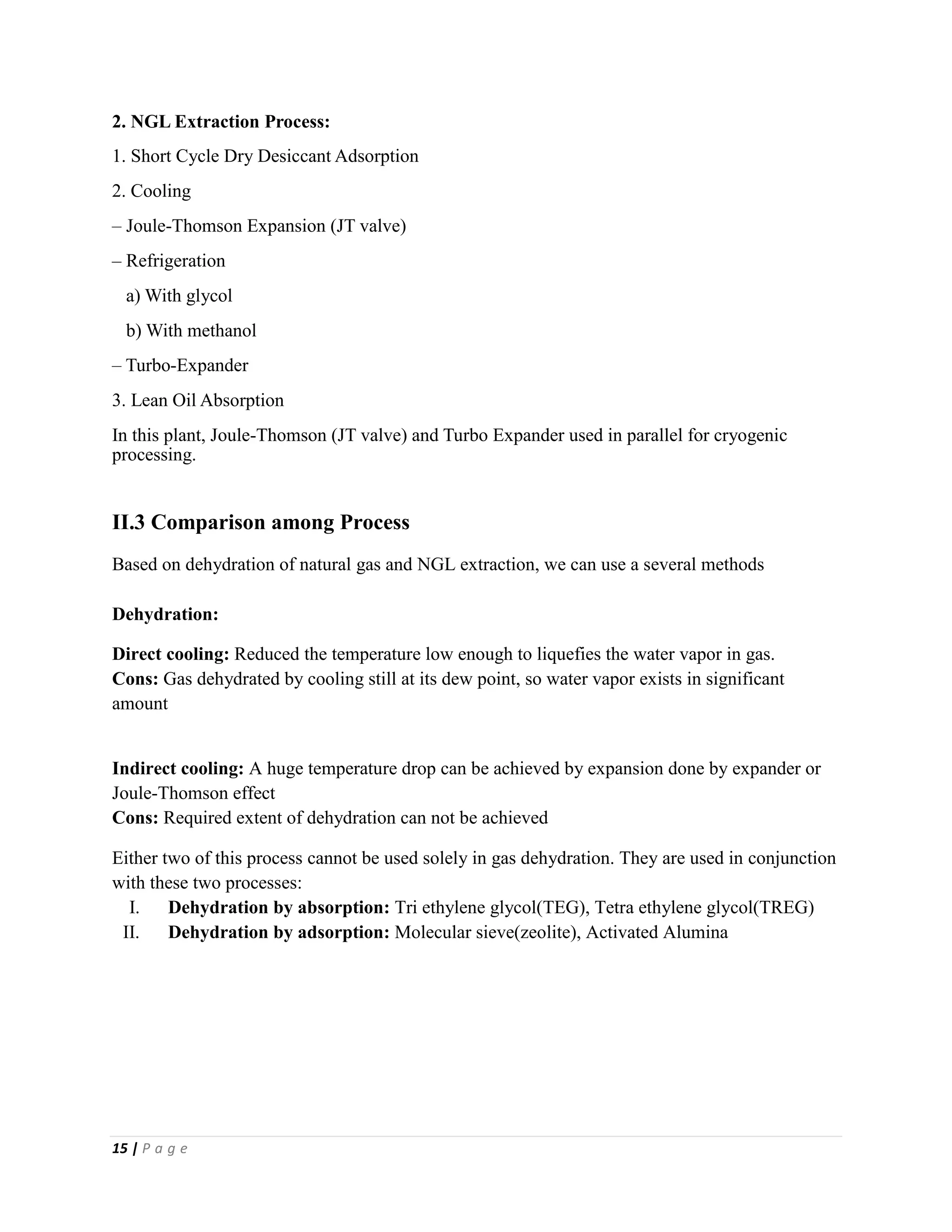 15 | P a g e
2. NGL Extraction Process:
1. Short Cycle Dry Desiccant Adsorption
2. Cooling
– Joule-Thomson Expansion (JT valve)
– Refrigeration
a) With glycol
b) With methanol
– Turbo-Expander
3. Lean Oil Absorption
In this plant, Joule-Thomson (JT valve) and Turbo Expander used in parallel for cryogenic
processing.
II.3 Comparison among Process
Based on dehydration of natural gas and NGL extraction, we can use a several methods
Dehydration:
Direct cooling: Reduced the temperature low enough to liquefies the water vapor in gas.
Cons: Gas dehydrated by cooling still at its dew point, so water vapor exists in significant
amount
Indirect cooling: A huge temperature drop can be achieved by expansion done by expander or
Joule-Thomson effect
Cons: Required extent of dehydration can not be achieved
Either two of this process cannot be used solely in gas dehydration. They are used in conjunction
with these two processes:
I. Dehydration by absorption: Tri ethylene glycol(TEG), Tetra ethylene glycol(TREG)
II. Dehydration by adsorption: Molecular sieve(zeolite), Activated Alumina
 