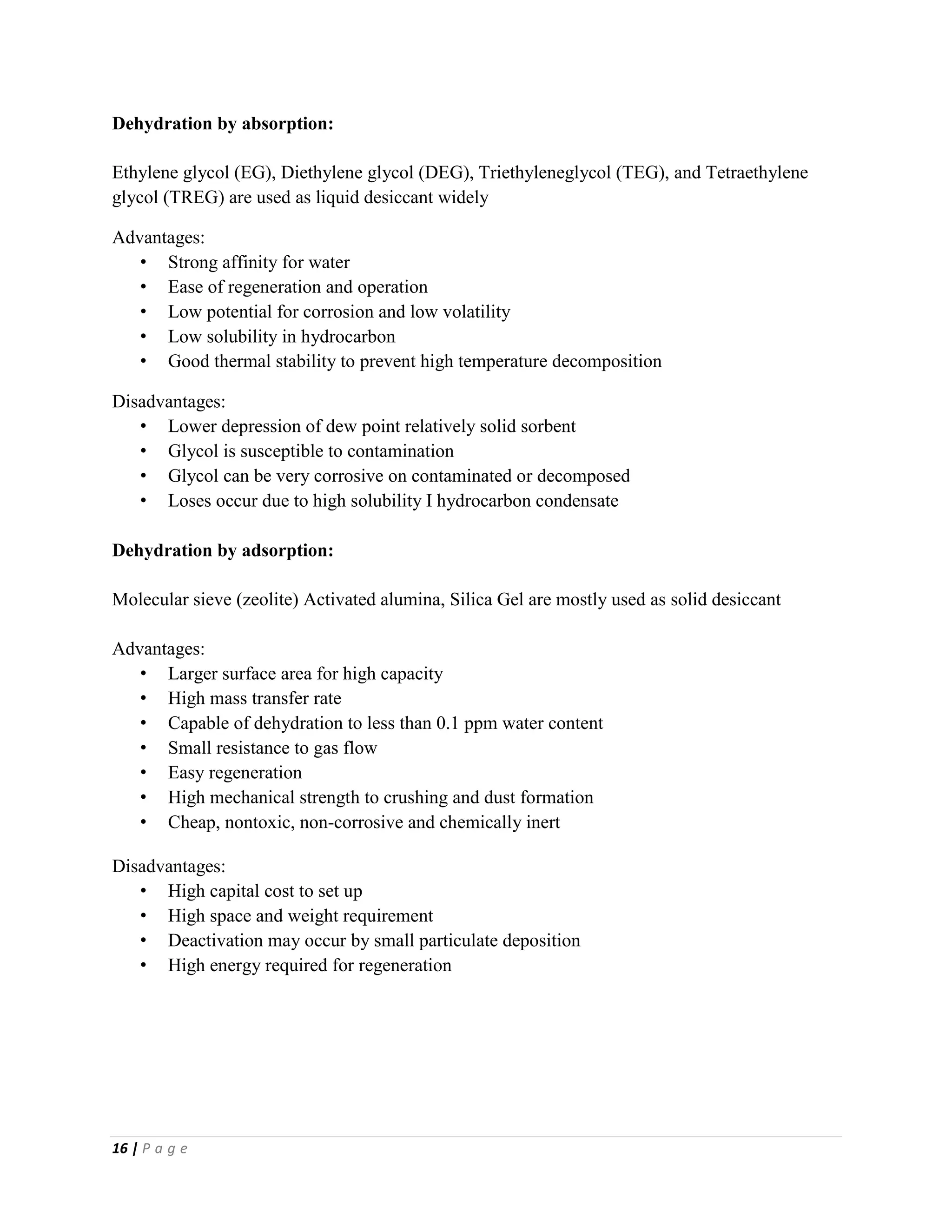 16 | P a g e
Dehydration by absorption:
Ethylene glycol (EG), Diethylene glycol (DEG), Triethyleneglycol (TEG), and Tetraethylene
glycol (TREG) are used as liquid desiccant widely
Advantages:
• Strong affinity for water
• Ease of regeneration and operation
• Low potential for corrosion and low volatility
• Low solubility in hydrocarbon
• Good thermal stability to prevent high temperature decomposition
Disadvantages:
• Lower depression of dew point relatively solid sorbent
• Glycol is susceptible to contamination
• Glycol can be very corrosive on contaminated or decomposed
• Loses occur due to high solubility I hydrocarbon condensate
Dehydration by adsorption:
Molecular sieve (zeolite) Activated alumina, Silica Gel are mostly used as solid desiccant
Advantages:
• Larger surface area for high capacity
• High mass transfer rate
• Capable of dehydration to less than 0.1 ppm water content
• Small resistance to gas flow
• Easy regeneration
• High mechanical strength to crushing and dust formation
• Cheap, nontoxic, non-corrosive and chemically inert
Disadvantages:
• High capital cost to set up
• High space and weight requirement
• Deactivation may occur by small particulate deposition
• High energy required for regeneration
 