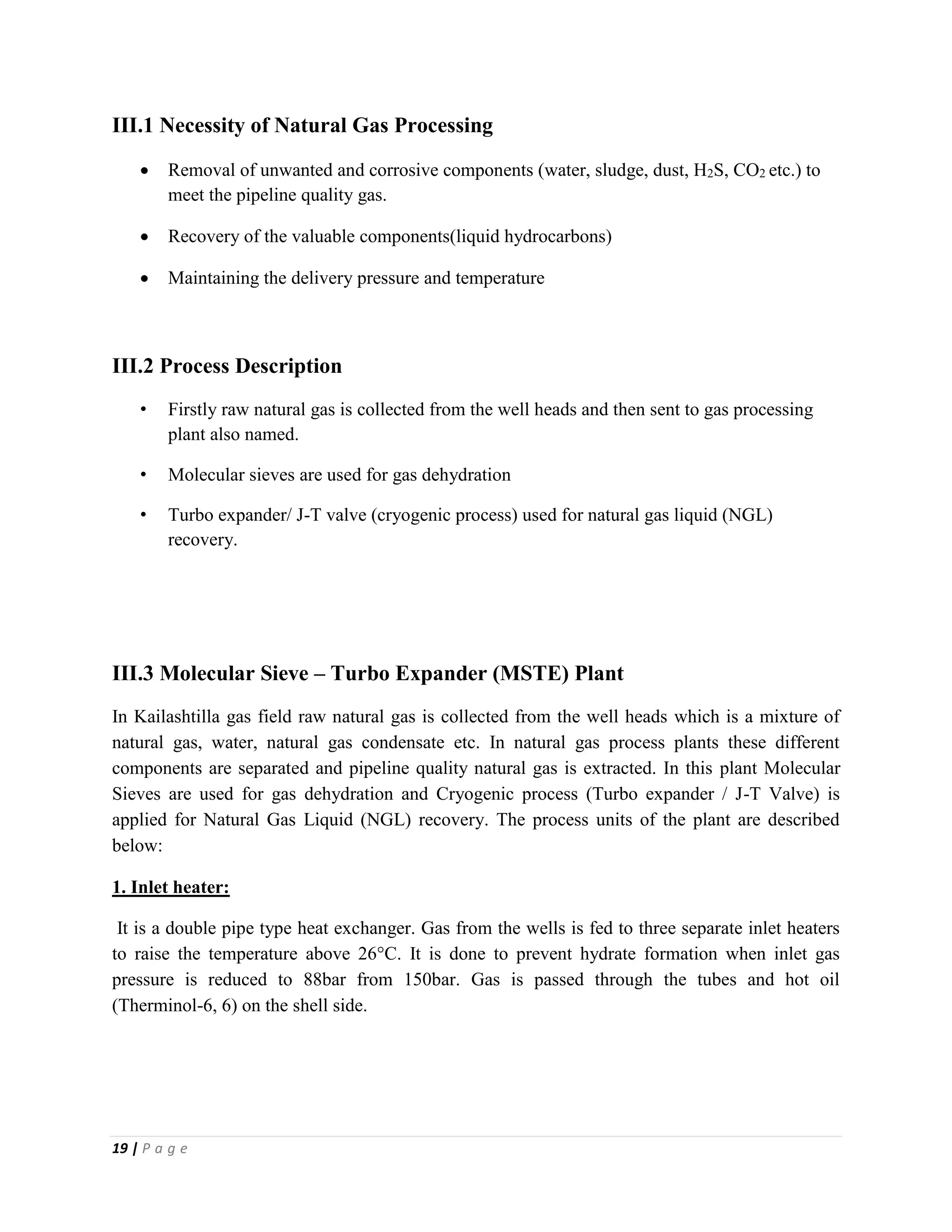 19 | P a g e
III.1 Necessity of Natural Gas Processing
 Removal of unwanted and corrosive components (water, sludge, dust, H2S, CO2 etc.) to
meet the pipeline quality gas.
 Recovery of the valuable components(liquid hydrocarbons)
 Maintaining the delivery pressure and temperature
III.2 Process Description
• Firstly raw natural gas is collected from the well heads and then sent to gas processing
plant also named.
• Molecular sieves are used for gas dehydration
• Turbo expander/ J-T valve (cryogenic process) used for natural gas liquid (NGL)
recovery.
III.3 Molecular Sieve – Turbo Expander (MSTE) Plant
In Kailashtilla gas field raw natural gas is collected from the well heads which is a mixture of
natural gas, water, natural gas condensate etc. In natural gas process plants these different
components are separated and pipeline quality natural gas is extracted. In this plant Molecular
Sieves are used for gas dehydration and Cryogenic process (Turbo expander / J-T Valve) is
applied for Natural Gas Liquid (NGL) recovery. The process units of the plant are described
below:
1. Inlet heater:
It is a double pipe type heat exchanger. Gas from the wells is fed to three separate inlet heaters
to raise the temperature above 26°C. It is done to prevent hydrate formation when inlet gas
pressure is reduced to 88bar from 150bar. Gas is passed through the tubes and hot oil
(Therminol-6, 6) on the shell side.
 